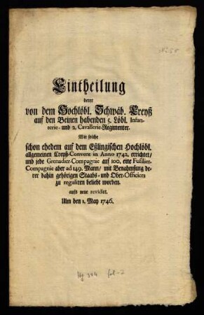 Eintheilung derer von dem Hochlöbl. Schwäb. Creyß auf den Beinen habenden 5. Löbl. Infanterie- und 2. Cavallerie-Regimenter : Wie solche schon ehedem auf dem Eßlingischen Hochlöbl. allgemeinen Creyß-Convent in Anno 1742. errichtet, und jede Grenadier-Compagnie auf 100. eine Fusilier-Compagnie aber ad 149. Mann, mit Benahmsung derer dahin gehörigen Staabs- und Ober-Offciers zu reguliren beliebt worden; Ulm den 1. May 1746.
