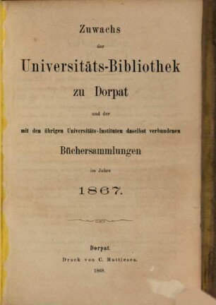 Zuwachs der Universitäts-Bibliothek zu Dorpat und der mit den übrigen Universitäts-Instituten daselbst verbundenen Büchersammlungen : im Jahre ... 1867