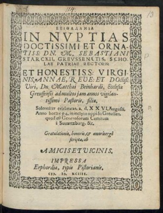 EPITHALAMIA || IN NVPTIAS || DOCTISSIMI ET ORNA-||TISS: DN. M. SEBASTIANI || STARCKII, GREVSSENATIS, SCHO-||LAE PATRIAE RECTORIS:|| ET ... || ANNAE, REVE: ET DOctiß:|| Viri, Dn. Matthaei Beinhardi, Ecclesiae || Greussensis ... || Pastoris, filiae.|| Solenniter celebratas, a. d. XXVI. Augusti,|| Anno hoc: 1594 ... || Gratulationis ... ergô || scripta, ab || AMICIS ET VICINIS.||
