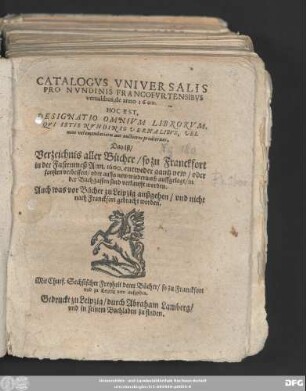 CATALOGVS VNIVERSALIS || PRO NVNDINIS FRANCOFVRTENSIBVS || vernalibus, de anno 1600.|| HOC EST,|| DESIGNATIO OMNIVM LIBRORVM,|| ... Das ist/|| Verzeichnis aller Bücher/ so zu Franckfort || in der Fastenmeß Ann. 1600. entweder gantz new/ oder || sonsten verbessert/ oder auffs new wiederumb auffgelegt/ in || der Buchgassen sind verkaufft worden.|| Auch was vor Bücher zu Leipzig außgehen/ vnd nicht || nach Franckfort gebracht worden.||