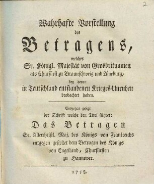 Wahrhafte Vorstellung des Betragens, welches Se. Königl. Majestät von Grosbritannien als Churfürst zu Braunschweig und Lüneburg, bey denen in Teutschland entstandenen Krieges-Unruhen beobachtet haben : Entgegen gesezt der Schrift welche den Titel führet: Das Betragen Sr. Allerchristl. Maj. des Königs von Frankreich entgegen gestellet dem Betragen des Königs von Engelland, Churfürsten zu Hannover
