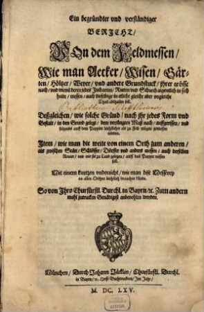 Ein begründter vnd verständiger Bericht, Von dem Feldmessen : Wie man Aecker, Wisen, Gärten, Höltzer, Weyer, vnd andere Grundstuck, jhrer grösse nach, vnd wievil deren jedes Jucharten, Rueten vnd Schuech aigentlich in sich halte, messen, auch dieselbige in etliche gleiche oder vngleiche Thail abthailen soll ; Deßgleichen, wie solche Gründ, nach jhr jedes Form vnd Gestalt, in den Grund gelegt, dem verjüngten Maß nach, auffgerissen, vnd folgends auff dem Pappier leichtlicher als zu Feld mögen gemessen werden ; Jtem, wie man die weite von einem Orth zum anderen, als zwischen Stätt, Schlösser, Dörffer vnd anders messen, auch derselben Reuier, vnd wie sie zu Land gelegen, auff das Pappier reissen soll ; Mit einem kurtzen vnderricht, wie man dise Messerey an allen Orthen leichtlich brauchen künde