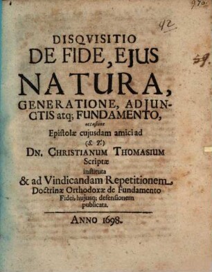 Disquisitio De Fide, Eius Natura, Generatione, Adiunctis atq[ue] Fundamento : occasione Epistolae cuiusdam amici ad (S.T.) Dn. Christianum Thomasium Scriptae instituta & ad Vindicandam Repetitionem Doctrinae Orthodoxae de Fundamento Fidei, huiusq[ue] defensionem publicata