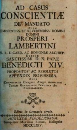 Casus Conscientiæ De Mandato Olim Eminentissimi S.R.E. Cardinalis Prosperi Lambertini Bononiæ Archiepiscopi &c. &c. Deinde Sanctissimi D.N. Papæ Benedicti XIV. Propositi Ac Resoluti : Opus Confessariis Omnibus Atque Animarum Curam Gerentibus Perutile Ac Necessarium ; Cum Indice Locupletissimo, [2]. Ad Casus Conscientiae De Mandato ... Appendix Novissima