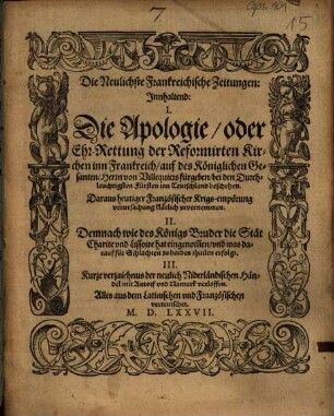 Die Neulichste Frankreichische Zeitungen : Innhaltend: I. Die Apologie, oder Ehr-Rettung der Reformierten Kirchen inn Frankreich, auf des Königlichen Gesanten, Herrn von Villequiers fürgeben, bei den Durchleuchtigsten Fürsten inn Teutschland beschehen ; Daraus heutiger Französischer Krigs-empörung verursachung klärlich zuuernemmen ; II. Demnach wie des Königs Bruder die Stät Charite vnd Lissoire hat eingenom[m]en, vnd was darauf für Schlachten zu baiden thailen erfolgt ; III. Kurze verzaichnus der neulich Niderländischen Händel mit Antorf vnd Namurk verloffen