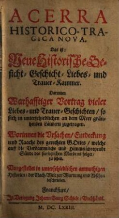 Acerra Historico-Tragica Nova. Das ist: Neue Historische Gesicht- Geschicht- Liebes- und Trauer-Kammer : Darinnen Warhafftiger Vortrag vieler Liebes- und Trauer-Geschichten, so sich in unterschiedlichen an dem Meer gräntzenden Ländern zugetragen ...