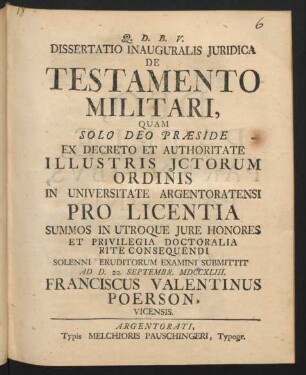 Dissertatio Inauguralis Iuridica De Testamento Militari : Quam Solo Deo Præside Ex Decreto Et Authoritate Illustris Ictorum Ordinis In Universitate Argentoratensi Pro Licentia Summos In Utroque Iure Honores Et Privilegia Doctoralia Rite Consequendi Solenni Eruditorum Examini Submittit Ad D. 20. Septembr. MDCCXLIII. Franciscus Valentinus Poerson, Vicensis