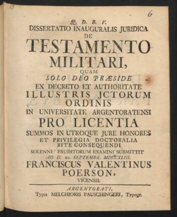 Dissertatio Inauguralis Iuridica De Testamento Militari : Quam Solo Deo Præside Ex Decreto Et Authoritate Illustris Ictorum Ordinis In Universitate Argentoratensi Pro Licentia Summos In Utroque Iure Honores Et Privilegia Doctoralia Rite Consequendi Solenni Eruditorum Examini Submittit Ad D. 20. Septembr. MDCCXLIII. Franciscus Valentinus Poerson, Vicensis