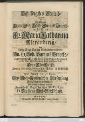 Schuldigstes Beyleid/ Welches/ Als Die ... Fr. Maria Catharina Alexanderin/ Des ... Joh. Samuel Strycks ... Frau Ehe-Liebste/ Den 22. Novembr. des 1700sten Jahres/ in Gott seelig entschlaffen Und darauff den 26. Eiusd. ... Zur Erden bestattet wurde/ Gebührend abstatten wollten Sämtliche ... des itzigen Hn. Pro-Rect. D. Stahlens Tisch-Gesellschafft
