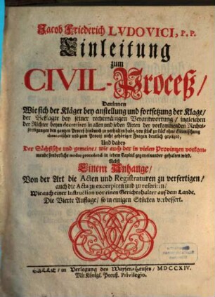 Jacob Friederich Ludovici, P.P. Einleitung zum Civil-Proceß : Darinnen Wie sich der Kläger bey anstellung und fortsetzung der Klage, der Beklagte bey seiner rechtmäßigen Verantwortung, ingleichen der Richter beym decretiren, in allen und jeden Arten der vorkommenden Rechtsfertigungen den gantzen Proceß hindurch zu verhalten habe ...Nebst Einem Anhange von der Art die Acten ... zu verfertigen ...