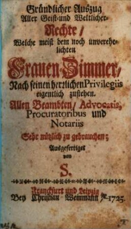 Gründlicher Auszug aller Geist- und Weltlicher-Rechte, welche meist dem noch unverehelichten Frauen-Zimmer, nach seinen herzlichen Privilegiis eigentlich zustehen : allen Beambten, Advocatis, Procuratoribus und Notariis sehr nützlich zu gebrauchen