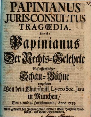 Papinianus Juris-Consultus Tragœdia Das ist: Papinianus Der Rechts-Gelehrte : Auf offentlicher Schau-Bühne vorgestellet Von dem Churfürstl. Lyceo Soc. Jesu in München, Den 2. und 4. Herbstmonats, Anno 1733.