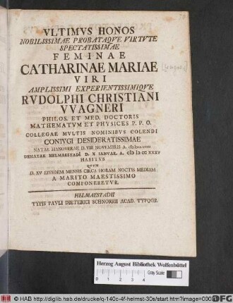 Vltimvs Honos Nobilissimae Probataqve Virtvte Spectatissimae Feminae Catharinae Mariae Viri ... Rvdolphi Christiani VVagneri Philos. Et Med. Doctoris Mathematvm Et Physices P.P.O. ... Conivgi Desideratissimae Natae Hanoverae D. VIII Novembris A. MDCLXXXII Denatae Helmaestadi[i] D. X Ianvar. A. M D CC XXXV Habitvs Qvvm D. XV Eivsdem Mensis Circa Horam Noctis Mediam A Marito Maestissimo Componeretvr