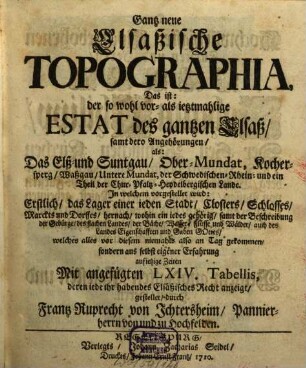 Gantz neue Elsaßische Topographia : Das ist: der so wohl vor- als ietzmahlige Estat des gantzen Elsaß, samt dero Angehörungen, als: Das Elß- und Suntgau, Ober-Mundat, Kochersperg, Waßgau, Untere Mundat, der Schwedischen-Rhein- und ein Theil der Chur-Pfaltz-Heydelbergischen Lande. In welchem vorgestellet wird: Erstlich, das Lager einer ieden Stadt, Closters, Schlosses, Marckts und Dorffes ...