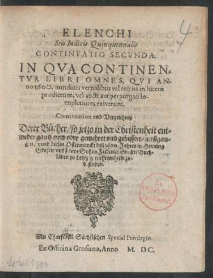 ELENCHI || Seu Indicis Quinquennalis || CONTINVATIO SECVNDA.|| IN QVA CONTINEN=||TVR LIBRI OMNES, QVI AN-||no 1600. nundinis vernalibus vel recens in lucem || prodierunt ... || Continuation vnd Verzeichniß || Derer Bücher/ so jetzo ... || gantz new oder gemehret vnd gebessert/ außgan=||gen/ vnnd diesen Ostermarckt deß 1600.Jahres in Henning || Grosen/ vnd seines Sohns Friderici Grosen Buch=||läden zu Leipzig mehrentheils zu=||befinden.||
