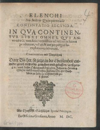 ELENCHI || Seu Indicis Quinquennalis || CONTINVATIO SECVNDA.|| IN QVA CONTINEN=||TVR LIBRI OMNES, QVI AN-||no 1600. nundinis vernalibus vel recens in lucem || prodierunt ... || Continuation vnd Verzeichniß || Derer Bücher/ so jetzo ... || gantz new oder gemehret vnd gebessert/ außgan=||gen/ vnnd diesen Ostermarckt deß 1600.Jahres in Henning || Grosen/ vnd seines Sohns Friderici Grosen Buch=||läden zu Leipzig mehrentheils zu=||befinden.||