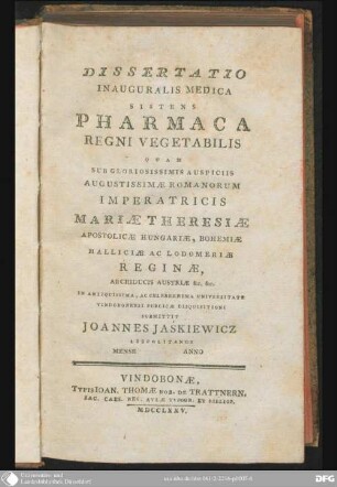 Dissertatio inauguralis medica sistens Pharmaca regni vegetabilis : quam sub gloriosissimis auspiciis Augustissimae Romanorum Imperatricis Mariae Theresiae, Apostolicae Hungariae, Bohemiae, Halliciae ac Lodomeriae Reginae
