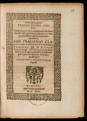 Divina favente gratia:|| PROPOSITIONES PHY-||sicas,|| Túm de LACRYMIS earum#́[que] causis: túm de ani-||ma coeli: cum quaestionum quarundam ex artibus || et generalibus et specialibus depromta-||rum auctario.|| SUB PRAESIDIO ... || Dn. M. RODOLPHI || GOCLENIII, tu tēs epistēmēs tropu in illustri || Hassorum Academia Professoris ordinarii,|| pro ingenii sui tenuitate defenden-||das suscipiet || VALENTINVS KEGELIVS FRID-||bergensis.||