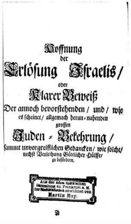 Die Hoffnung der Erlösung Israels oder klarer Beweiss d. grossen, u. wie es scheinet, allgemach herannahenden Juden-Bekehrung, sammt unvorgreifflichen Gedancken, wie solche nechst Verleihung Göttlicher Hülffe, zu befördern