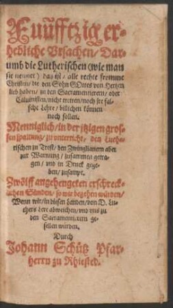 Fuñfftzig er=||hebliche Vrsachen/ Dar=||umb die Lutherischen ... || das ist/ alle rechte fromme || Christen/ die den Sohn GOttes von Hertzen || lieb haben/ zu den Sacramentierern/ oder || Caluinisten/ nicht tretten/ noch jre fal=||sche Lehre/ billichen kœnnen || noch sollen.|| Menniglich/ in der jtzigen gros=||sen spaltung/ zu vnterricht ... || vnd in Druck gege=||ben/ zusampt.|| Zwœlff angehengeten erschreck=||lichen Suenden/ so wir begehen wuerden/|| Wenn wir ... von D. Lu=||thers Lere abweichen ... || wuerden.|| Durch || Johann Schuetz Pfar=||herrn zu Rhiested.||