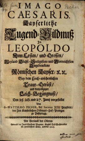 Imago Caesaris. Kayserliche Tugend-Bildnuß In Leopoldo Dem Ersten, und Grossen ... Römischen Kayser, [et]c. [et]c. Bey dem Hoch-ansehenlichen Traur-Gerüst, und drey-tägiger Leich-Begängnuß, Den 25. 26. und 27. Junij vorgestellet