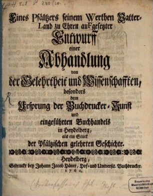 Eines Pfältzers Seinem Werthen Vatterland zu Ehren aufgesetzter Entwurff einer Abhandlung von der Gelehrtheit und Wissenschafften besonders dem Ursprung der Buchdrucker-Kunst und eingeführten Buchhandels in Heydelberg als ein Stuck der Pfältzischen gelehrten Geschichte