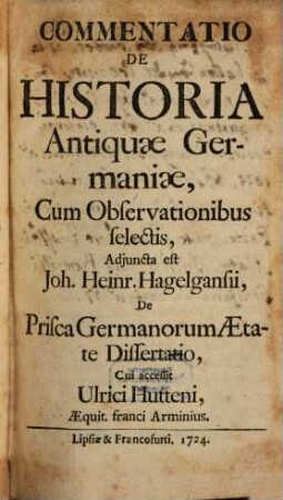 Commentatio De Historia Antiquae Germaniae : Cum Observationibus selectis, Adiuncta est Joh. Heinr. Hagelgansii, De Prisca Germanorum Aetate Dissertatio, Cui accessit Ulrici Hutteni, Aequit. franci Arminius