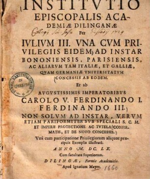 Institutio Episcopalis Academiae Dilinganae : Per Iulium III. Una Cum Privilegiis Eidem Ad Instar Bononiensis, Parisiensis, Ac Aliarum ... Universitatum Concessis Ab Eodem. ...Unà cum particpatione Privilegiorum aliquot praecipuis Exemplis illustrata