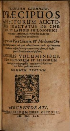 Theatrum Chemicum, Praecipuos Selectorum Auctorum Tractatus De Chemiae Et Lapidis Philosophici Antiquitate, veritate, iure, praestantia, & operationibus, continens : In gratiam Verae Chemiae, & medicinae Chemicae studiosorum ... congestum, & in Sex partes seu volumina digestum ; Singulis Voluminibus, Suo Auctorum Et Librorum Catalogo Primis pagellis; rerum vero & verborum Indice postremis annexo, 3