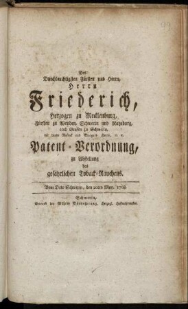 Des Durchlauchtigsten Fürsten und Herrn, Herrn Friederich, Herzogen zu Mecklenburg, Fürsten zu Wenden, Schwerin und Ratzeburg, auch Grafen zu Schwerin, der Lande Rostock und Stargard Herrn, [et]c. [et]c. Patent-Verordnung, zu Abstellung des gefährlichen Toback-Rauchens : Vom Dato Schwerin, den 20ten May. 1768.