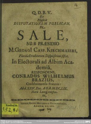 Ex Physicis Disputationem Publicam, De Sale, Sub Praesidio M. Georgi[i] Casp. Kirchmaieri, Placidae Eruditorum Disquisitioni sistet, In Electorali ad Albim Academiâ, Respondens, Conradus Wilhelmus Brazius, Creilsheimensis Francus : Ad d. XXIV. Dec. A.O.R. M.DC.LIX. Horis Locoq[ue] consvetis