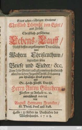 Eines zehen-jährigen Knabens Christlieb Leberecht von Exter, aus Zerbst, Christlich geführter Lebens-Lauff : Nebst dessen angefangenen Tractätlein vom Wahren Christenthum, ingleichen seine Briefe und Lieder, &c.