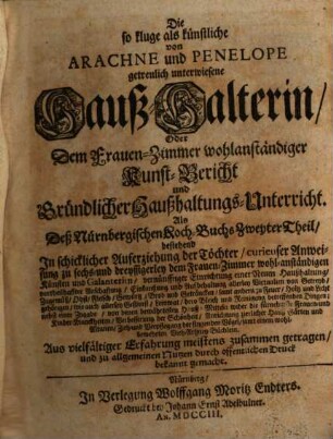 Die so kluge, als künstliche von Arachne und Penelope getreulich unterwiesene Haus-Halterin, Oder Dem Frauen-Zimmer wohlanständiger Kunst-Bericht und Gründlicher Haußhaltungs-Unterricht : Als Deß Nürnbergischen Koch-Buchs Zweyter Theil, bestehend In schicklicher Auferziehung der Töchter, ... Aus vielfältiger Erfahrung meistens zusammen getragen, und zu allgemeinen Nutzen durch offentlichen Druck bekannt gemacht