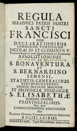 Regula Seraphici Patris Nostri Sancti Francisci : Cum Declarationibus Summorum Pontificum Nicolai III. Et Clementis V. Variarumque In Eam Quæstionum Et Dubiorum Resolutionibus Ex S. Bonaventura Et S. Bernardino Senensi, Statutis Generalibus Barchinonensibus Ordinis Fratrum Minorum Et Provinciæ Thuringiæ S. Elisabethæ Ejusdem Ordinis Provincialibus, Nec Non Constitutionibus Apostolicis Pro Cujusvis Ordinis, Congregationis Et Instituti Regularibus