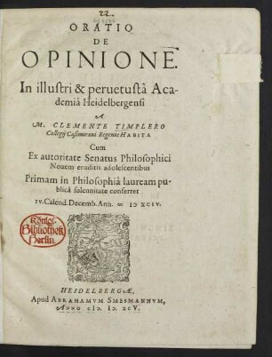 ORATIO || DE || OPINIONE.|| In illustri & peruetustâ Aca-||demiâ Heidelbergensi || A || M. CLEMENTE TIMPLERO || Collegij Casimirani Regente HABITA || Cum || Ex autoritate Senatus Philosophici || Nouem eruditis adolescentibus || Primam in Philosophiâ lauream pu-||blicâ solennitate conferret || IV. Calend. Decemb. Ann. MDXCIV.||