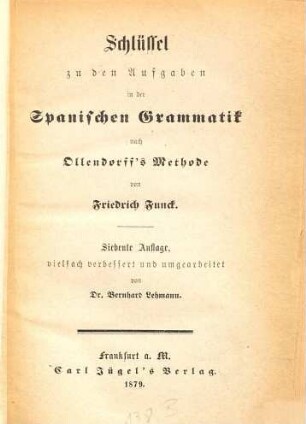 H. G. Ollendorff's Neue Methode : Anleitung zur Erlernung der spanischen Sprache nach dem von Velasquez de la Cadena für Engländer verfaßten Lehrbuch deutsch bearbeitet u. mit einem Wörterbuch und einer gründlichen Sprachlehre vermehrt von Friedrich Funck, [2]. Schlüssel zu den Aufgaben in der spanischen Grammatik nach Ollendorff's Methode
