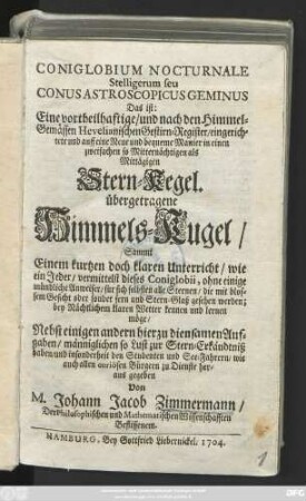 Coniglobium Nocturnale Stelligerum seu Conus Astroscopicus Geminus Das ist: Eine vortheilhaftige, und nach den Himmel-Gemässen Hevelianischen Gestirn-Register, eingerichtete und auff eine Neue und bequeme Manier in einen zweifachen so Mitternächtigen als Mittägigen Stern-Kegel. übergetragene Himmels-Kugel, Sammt Einem kurtzen doch klaren Unterricht, wie ein Jeder, vermittelst dieses Coniglobii, ohne einige mündliche Anweiser, für sich selbsten alle Sternen, ... kennen und lernen möge ; Nebst einigen andern hierzu diensamen Aufgaben ... heraus gegeben