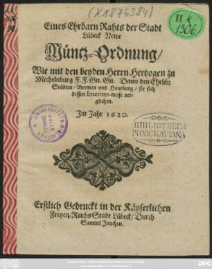 Eines Ehrbarn Rahts der Stadt Lübeck Newe Müntz-Ordnung : Wie mit den beyden Herrn Hertzogen zu Mechelnburg F.F. Gn. Gn. Dann den Ehrbb: Städten/ Bremen und Hamburg/ sie sich dessen Interims-weise verglichen. Im Jahr 1620. ; [Actum & Public, Sontags Quasimod. Anno 1620.] ; Erstlich Gedruckt in der Käyserlichen Freyen ReichsStadt Lübeck/ Durch Samuel Jauchen.