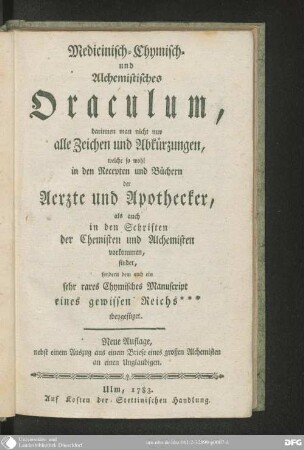 Medicinisch-Chymisch- und alchemistisches Oraculum : darinen man nicht nur alle Zeichen und Abkürzungen, welche so wohl in den Recepten und Büchern der Aerzte und Apothecker, als auch in den Schriften der Chemisten und Alchemisten vorkommen, findet, sondern dem auch ein sehr rares chymisches Manuscript eines gewissen Reichs *** bheygefüget