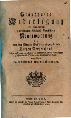 Standhafte Widerlegung der sogenannten Ausführlichen Königlich-Preußischen Beantwortung der von dem Wiener Hof herausgegebenen Kurzen Verzeichnus einiger aus denen vielfältigen von Seiten des Königl. Preußischen Hofs wider die Berliner- und Dreßdner Tractaten ausgeübten friedbrüchigen Unternehmungen