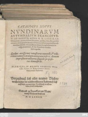 CATALOGVS NOVVS || NVNDINARVM || AVTVMNALIVM FRANCOFVR-||TI AD MOENVM, ANNO M. D. LXXXIX. CE-||lebratarum ... || PLERIQVE IN AEDIBVS GEORGII VVIL-||LERI CIVIS ET BIBLIOPOLAE AVGV-||stani, venales habentur.|| Verzeichnuß fast aller neuwer Bücher/|| welche seyther der nechstverschienen Fastenmeß/ biß || auff diese gegenwertige Herbstmeß/ in offent=||lichen Druck seyn außgangen.||