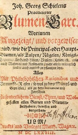 Joh. Georg Schielens Practicierter Blumen-Gart : Worinnen Angezeigt, und vorgewisen wird, wie die Principal- oder Haupt-Blumen, als Tulpen, Nägelen, Königs-Cronen, allerhand Lilien, Violen, Rosen, etc. wie auch Majoran und Roßmarin, nicht allein lustbarlich sonder auch nutzlich zu pflantzen seyn ; Alles Mit Philosophischen Rationibus und Vernunfft-Reglen, so wol zu dero Mängel- und Geprästen, als zu dero Increment und Fortschub Zu sonderlichem Dienst, Ehren, und Wolgefallen allen Garten und Blumen-Liebhabern, bewisen und dargethan