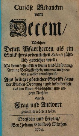 Curiöse Gedancken vom Decem, Welcher Denen Pfarrherren als ein Stück ihres ordentlichen Salarii jährlich gereichet wird : Da denn dessen Alterthum und Ursprung, Art und Beschaffenheit, und was mehr davon zu wissen von nöthen ist ; Aus heiliger göttlicher Schrifft, aus Kirchen-Ordnungen ... durch Frag und Antwort gründlich erörtert wird
