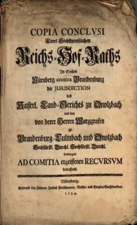 Copia Conclvsi Eines Höchstpreißlichen Reichs-Hof-Raths In Sachen Nürnberg contra Brandenburg die Jurisdiction des Kaiserl. Land-Gerichts zu Onolzbach und den von derer Herren marggrafen zu Brandenburg-Culmbach und Onolzbach Hochfürstl. Durchl. Hochfürstl. Durchl. deswegen Ad Comitia ergriffennen Recvrsvm betreffend