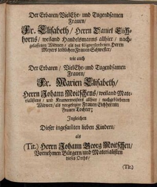 Der Ehrbaren/ Viel Ehr- und Tugendsamen Frauen/ Fr. Elisabeth/ Herrn Daniel Eichhorns/ weiland Handelsmanns allhier/ nachgelassenen Widwen/ Fr. Marien Elisabeth/ Herrn Johann Moitschens/ weiland [...] nachgebliebenen Widwen/ [...] lieben Kundern/ als (Tit.) Herrn Johann Georg Moitschen/ [...]