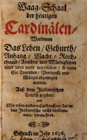 Waag-Schaal der heutigen Cardinälen : worinnen das Leben, Geburth, Anhang, Macht ... eines jeden unter denenselben ... abgewogen werden ; auß dem Italianischen Teutsch gegeben und mit vilen andern Cardinälen ... vermehret