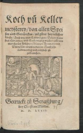 Koch vñ Keller||meysterey/ von allen Spei||sen vnd Geträncken/ vil gůter heymlicher || künste/ Auch wie man Lartwergen/ Salsen/ Con=||fect/ Conseruen/ vnd Einbeytzung machen soll/ von || mancherley Früchten/ Blůmen/ Kreutern vnd || Wurtzelen/ einem yeden ... || nützlich zů || gebrauchen.||
