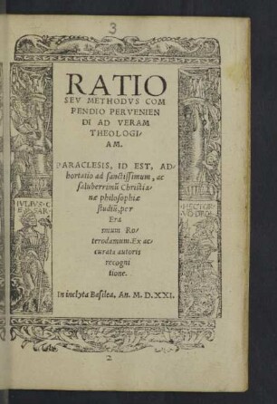 RATIO SEV METHODVS COMPENDIO PERVENIENDI AD VERAM THEOLOGIAM. PARACLESIS, ID EST, ADhortatio ad sanctissimum, ac saluberrimũ Christianae philosophiae studiũ, per Erasmum Roterordamum. Ex accurata autoris recognitione.