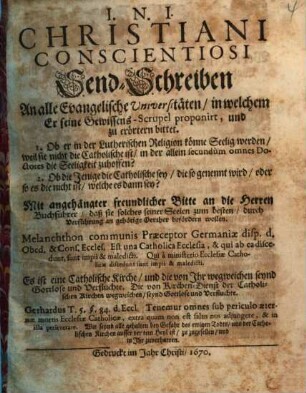 Christiani Conscientiosi Send-Schreiben An alle Evangelische Universitäten, in welchem Er seine Gewissens-Scrupel proponirt, und zu erörtern bittet. 1. Ob er in der Lutherischen Religion könne Seelig werden ... 2. Ob die Jenige die Catholische sey, die so gen ennt wird ...