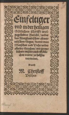 Einfeltiger || vnd in der heiligen || Gœtlichen schrifft wol=||gegruendter Bericht/ wider || den Aberglaubischen altuet=||telischen Segen/ damit man || Menschen vnd Viehe wider || allerley Seuchen/ mit grew=||lichen missbrauch Gœtli=||ches worts/ zu helffen || vermeinet.|| Durch || M. Christoff || Vischer.||